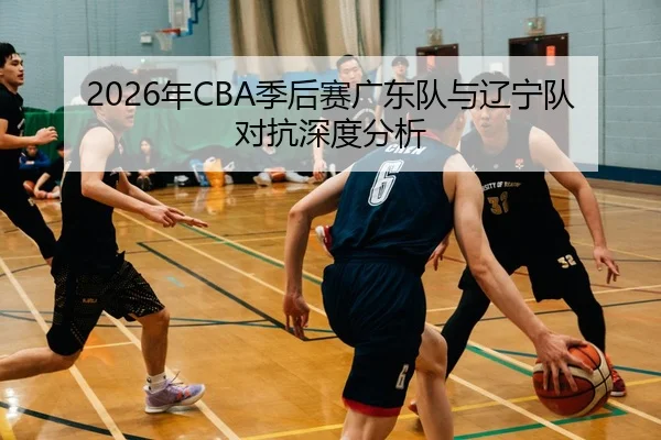 2026年CBA季后赛广东队与辽宁队对抗深度分析