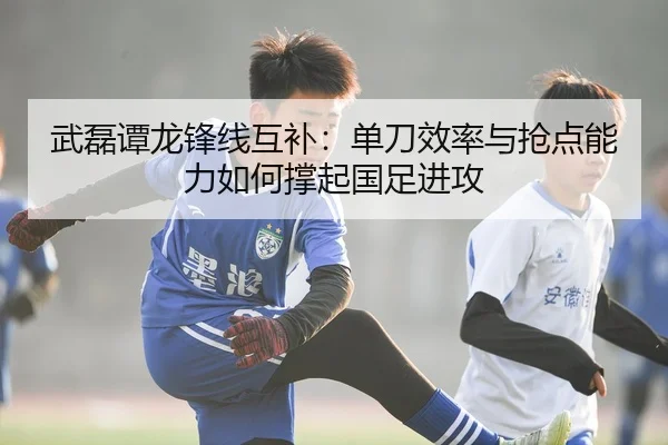武磊谭龙锋线互补：单刀效率与抢点能力如何撑起国足进攻