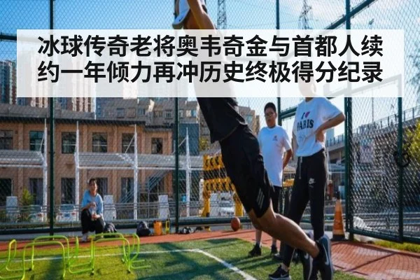 冰球传奇老将奥韦奇金与首都人续约一年倾力再冲历史终极得分纪录